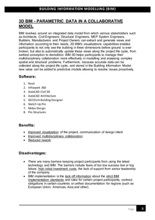 BUILDING INFORMATION MODELLING (BIM)
8Page
3D BIM - PARAMETRIC DATA IN A COLLABORATIVE
MODEL
BIM revolves around an integrated data model from which various stakeholders such
as Architects, Civil Engineers, Structural Engineers, MEP System Engineers,
Builders, Manufacturers and Project Owners can extract and generate views and
information according to their needs. 3D BIM's visualizations capabilities enables
participants to not only see the building in three dimensions before ground is ever
broken, but also to automatically update these views along the project life cycle, from
earliest conception to demolition. BIM 3D helps participants to manage their
multidisciplinary collaboration more effectively in modelling and analysing complex
spatial and structural problems. Furthermore, because accurate data can be
collected along the project life cycle, and stored in the Building Information Model,
new value can be added to predictive models allowing to resolve issues proactively.
Software:
1. Revit
2. Infrawork 360
3. AutoCAD Civil 3D
4. AutoCAD Architecture
5. AECOsimBuilding Designer
6. Sketch Up Pro
7. Midas Design
8. Pro Structures
Benefits:
 Improved visualization of the project, communication of design intent
 Improved multidisciplinary collaboration
 Reduced rework
Disadvantages:
 There are many barriers keeping project participants from using the latest
technology and BIM. The barriers include fears of too low success low or big
failure, high initial investment costs, the lack of support from senior leadership
of the company.
 BIM implementation is the lack off information about the strict BIM
implementation standards and rules for certain project participants, contract
obligations in certain countries or unified documentation for regions (such as
European Union, Americas, Asia and other).
 