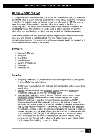 BUILDING INFORMATION MODELLING (BIM)
9Page
4D BIM – SCHEDULING
In conjugation with three dimensions, the added 4th dimension of time, fondly known
as 4D BIM, what is usually referred as construction scheduling, avails the contractors
in deciding the activities to be carried out on site one after another. 4D BIM adds an
extra dimension of information to a project information model in the form of
scheduling data. This data is added to components which will build in detail as the
project progresses. This information can be used to obtain accurate programme
information and visualisations showing how your project will develop sequentially.
Time-related information for a particular element might include information on lead
time, how long it takes to install/construct, the time needed to become
operational/harden/cure, the sequence in which components should be installed, and
dependencies on other areas of the project.
Software:
1. Naviswork Manage
2. Navigator
3. Vico Office
4. Gest Mideplan
5. Synchro Professional
6. Gestproject
7. Primavera P6
Benefits:
 Integrating BIM with 4D CAD simulation models bring benefits to participants
in terms of planning optimization.
 Builders and manufacturers can optimize their construction activities and team
coordination.
 Savings in cost and time, risk mitigation, conflict detection, reduction of
complaints, improved productivity, enhanced quality
 Improved communication among Various Division, communicate project
parameters visually to non-technical stake holders and get their buy-in.
 Better streamlining of activities from architectural, structural and MEP
disciplines is achieved if the schedule and time of the activity is known. It
generates information about the schedules of building products and creates a
step by step visual development. Furthermore, the contractors can easily link
this with the activities of other disciplines and prepare the planning in a logical
manner by maximizing the work efficiency of each worker on construction site.
In addition to this, the changes in the design can be accommodated easily
with such models and the increased timing can be known and the facility
owners may be informed well in advance. It adds value at every stage and at
the front end of the building construction facility.
 
