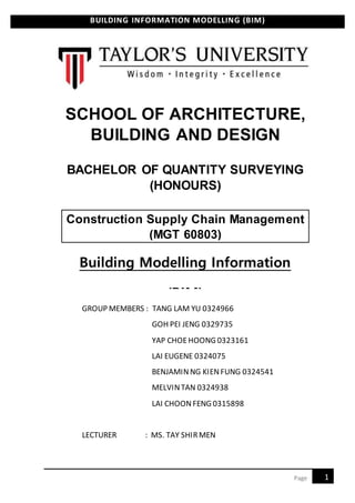 BUILDING INFORMATION MODELLING (BIM)
1Page
SCHOOL OF ARCHITECTURE,
BUILDING AND DESIGN
BACHELOR OF QUANTITY SURVEYING
(HONOURS)
Construction Supply Chain Management
(MGT 60803)
Building Modelling Information
(BIM)
GROUP MEMBERS : TANG LAM YU 0324966
GOH PEI JENG 0329735
YAP CHOEHOONG 0323161
LAI EUGENE 0324075
BENJAMINNG KIENFUNG 0324541
MELVINTAN 0324938
LAI CHOONFENG 0315898
LECTURER : MS. TAY SHIRMEN
 