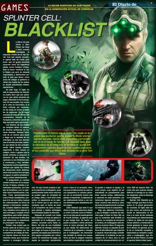 GAMES

LA MEJOR AVENTURA DE
CIUDAD SERDÁNSAM FISHER
EN LA GENERACIÓN ACTUAL DE CONSOLAS

SPLINTER CELL:

BLACKLIST
L

a última vez que
vimos a Sam
Fisher, fue hace
3 años, cuando
investigaba la
supuesta muerte de su hija Sarah. Con ese asunto resuelto,
el agente está de vuelta para
evitar que un grupo terrorista
conocido como los Ingenieros
atente contra Estados Unidos.
Esto lo hacen mediante la Lista Negra, una serie de ataques
organizados y distribuidos por
todo el país que tienen como
único fin obligar al gobierno a
retirar sus tropas de los países
en donde actualmente realizan
operaciones.
En esta saga, el sigilo ha
sido la especialidad de Ubisoft;
se podría decir que son pioneros en usar dicha mecánica de
juego y Blacklist no fue la excepción. En ese sentido, hay mucho
de lo visto en Conviction; sí el
título criticado por incrementar las dosis de acción y restar
las de espionaje. En la nueva
aventura de Sam se reforzó esa
característica esencial de la
franquicia y créanme cuando les
digo que está mejor que nunca.
Los diseños de los niveles
de campaña tienen el objetivo
de resolver problemas de maneras diversas. Siempre habrá
más de un camino para eludir
o llegar por la espalda de los
enemigos; ya sea que decidas
usar la entrada principal, sabiendo que detrás de ella probablemente habrá fuerzas hostiles
esperando, o bien, buscar un
callejón, ducto o agujero que te
facilite enfrentar (o esquivar) la
situación. En ese sentido, tus
opciones no son ilimitadas pero
sí numerosas y muy variadas.
Representa mucha jugabilidad y
siempre que repitas los niveles
las situaciones serán distintas,
sobre todo porque los enemigos
no siguen un patrón predeterminado y actúan aleatoriamente.
Te preguntarás en cuántos
niveles vivirás eso. En la campaña hay 13 largos, variados y entretenidos escenarios, con todo
tipo de temáticas y con un apartado visual impresionante y realista. Toma aproximadamente
unas 8 horas completarlos, aunque si te vas con calma, buscas
los coleccionables en forma de
laptops e información clasificada, cumples objetivos secundarios y desafíos como capturar (y
atar) enemigos y emplear armas
específicas, para recibir efectivo
extra, sin mencionar la dificultad
que selecciones, tu experiencia
se prolongará más tiempo.
Existen más niveles que no
forman parte de la trama y que
te son encomendados por los
compañeros de trabajo de Sam.
La mayoría vienen en forma de
misiones extras que involucran
hackear o conseguir informa-

Posiblemente la historia sea el cliché más usado en los
juegos que involucran guerra, países de Medio oriente,
agentes secretos, operaciones especiales y terroristas;
ese no es el fuerte de Splinter Cell: Blacklist, pero dada
la naturaleza de la franquicia, la temática se acopla adecuadamente y puedes dejarla de lado cuando descubres
el rico contenido que ofrece esta iteración de la serie Tom
Clancy

ción. Es aquí donde empieza a darse la experiencia multijugador, pues
prácticamente todos esos entornos
se pueden jugar en compañía de
un amigo, tanto a nivel local como
online. La experiencia es en esencia la misma que la que ofrece la
campaña, pero el hecho de tener
a un compañero de carne y hueso
para planear y realizar estrategias
sincronizadas duplica la diversión.
Después de cumplir con todas
esas misiones, es hora de aplicar lo
aprendido en el multijugador competitivo, conocido como Spies vs.
Mercs. Se trata de una modalidad
que regresa de entregas anteriores
de la saga, en la que un grupo de jugadores usa espías para enfrentar al
otro equipo compuesto por mercenarios. En mecánicas de juego, los
espías se controlan exactamente

como a Sam en la campaña; mientras que los Mercenarios se usan en
una perspectiva en primera persona, con un armamento mucho más
pesado e imponente, a expensas de
ser relativamente lentos y con menos libertades para desplazarse por
los mapas.
Cabe destacar que todo lo que
ofrece el juego se selecciona desde
un avión conocido como el Paladín,
que no es más que el cuartel general
de Fourth Echelon, la agencia para
la que trabaja Sam. De hecho, se
podría considerar a dicha aeronave
como el menú principal del título,
ya que desde ahí seleccionas las
misiones de la campaña y navegas
por el multijugador, sin mencionar
que también es donde los compañeros de Sam te asignan misiones
secundarias cooperativas y quienes

te ayudan a mejorar tu equipo y al
avión propio, cuyo objetivo de ser
actualizado es precisamente para
tener nuevas armas, aditamentos
y opciones en cada escenario, por
mencionar algunos ejemplos, para
hacer muchos más amena (y variada) tanto la experiencia de la campaña individual como la cooperativa.
Algo que debemos mencionar,
y que va dirigido a quienes les interese jugar el título en Xbox 360, es
que su contenido está dividido en
2 discos. La campaña se encuentra
en ambos y el multijugador está alojado en el primer disco. El segundo,
además, incluye un paquete de gráficos de alta definición que mejorará
el aspecto visual del juego considerablemente; el problema es que se
requiere de un disco duro (u otra
unidad de almacenamiento) con mí-

nimo 3GB de espacio libre. Un
costo alto para quienes deseen
disfrutar la entrega en su máximo esplendor, pues la descarga
no es obligatoria.
Splinter Cell: Blacklist es la
mejor entrega que tiene la franquicia en la actual generación
de consolas. El sigilo está mejor que nunca, los entornos en
donde se desenvuelve la historia y el resto de las misiones
secundarias son deslumbrantes
y Mercs vs. Spies es una experiencia adictiva y entretenida en
donde gastarás la mayor parte
de tu tiempo. En general, se trata de un contenido completo y
balanceado en campaña, cooperativo y multijugador, que ningún fan de Sam Fisher y la serie
en general debería dejar pasar.
Fuente Review: LevelUp

 