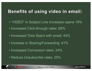 Benefits of using video in email:
• Increased Click-through rates: 65%
• Increased Time Spent with email: 44%
• Increase in Sharing/Forwarding: 41%
• Increased Conversion rates: 24%
• Reduce Unsubscribe rates: 25%
• “VIDEO” in Subject Line increases opens 19%
@socalbma •Adam Q. Holden-Bache
 