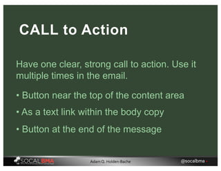 Have one clear, strong call to action. Use it
multiple times in the email.
CALL to Action
• Button near the top of the content area
• As a text link within the body copy
• Button at the end of the message
@socalbma •Adam Q. Holden-Bache
 