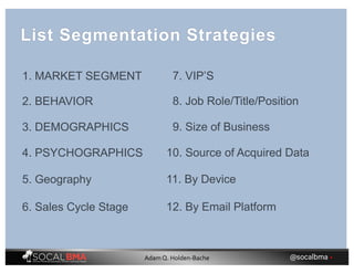 1. MARKET SEGMENT
2. BEHAVIOR
3. DEMOGRAPHICS
4. PSYCHOGRAPHICS
5. Geography
6. Sales Cycle Stage
7. VIP’S
8. Job Role/Title/Position
9. Size of Business
10. Source of Acquired Data
11. By Device
12. By Email Platform
List Segmentation Strategies
@socalbma •Adam Q. Holden-Bache
 
