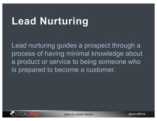 Lead nurturing guides a prospect through a
process of having minimal knowledge about
a product or service to being someone who
is prepared to become a customer.
Lead Nurturing
@socalbma •Adam Q. Holden-Bache
 