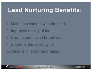 Lead Nurturing Benefits:
1. Maintains contact with the lead
2. Improves quality of leads
3. Creates perceived brand value
4. Shortens the sales cycle
5. Results in larger purchases
@socalbma •Adam Q. Holden-Bache
 