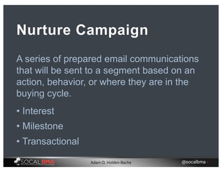 A series of prepared email communications
that will be sent to a segment based on an
action, behavior, or where they are in the
buying cycle.
Nurture Campaign
• Interest
• Milestone
• Transactional
@socalbma •Adam Q. Holden-Bache
 