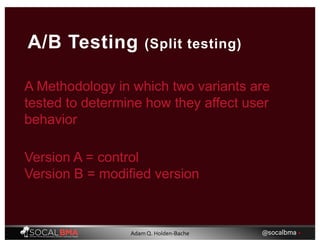A Methodology in which two variants are
tested to determine how they affect user
behavior
A/B Testing (Split testing)
Version A = control
Version B = modified version
@socalbma •Adam Q. Holden-Bache
 