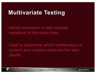 Allows marketers to test multiple
variations at the same time.
Multivariate Testing
Used to determine which combination of
content and creative achieves the best
results.
@socalbma •Adam Q. Holden-Bache
 