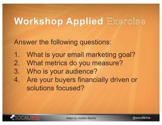 Answer the following questions:
1. What is your email marketing goal?
2. What metrics do you measure?
3. Who is your audience?
4. Are your buyers financially driven or
solutions focused?
Workshop Applied
@socalbma •Adam Q. Holden-Bache
 