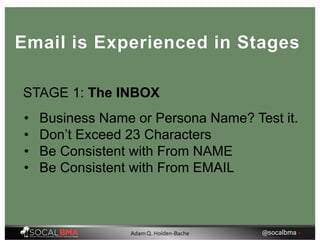 STAGE 1: The INBOX
• Business Name or Persona Name? Test it.
• Don’t Exceed 23 Characters
• Be Consistent with From NAME
• Be Consistent with From EMAIL
Email is Experienced in Stages
@socalbma •Adam Q. Holden-Bache
 