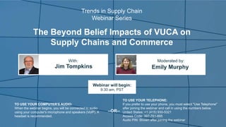 The Beyond Belief Impacts of VUCA on
Supply Chains and Commerce
Jim Tompkins Emily Murphy
With: Moderated by:
TO USE YOUR COMPUTER'S AUDIO:
When the webinar begins, you will be connected to audio
using your computer's microphone and speakers (VoIP). A
headset is recommended.
Webinar will begin:
9:30 am, PST
TO USE YOUR TELEPHONE:
If you prefer to use your phone, you must select "Use Telephone"
after joining the webinar and call in using the numbers below.
United States: +1 (415) 930-5321
Access Code: 397-761-895
Audio PIN: Shown after joining the webinar
--OR--
Trends in Supply Chain
Webinar Series
 