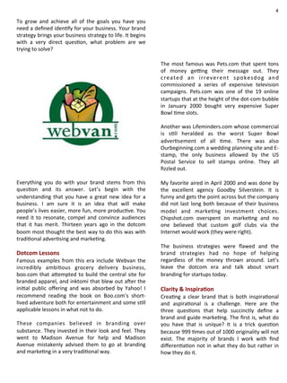 To 
grow 
and 
achieve 
all 
of 
the 
goals 
you 
have 
you 
need 
a 
defined 
iden@fy 
for 
your 
business. 
Your 
brand 
strategy 
brings 
your 
business 
strategy 
to 
life. 
It 
begins 
with 
a 
very 
direct 
ques@on, 
what 
problem 
are 
we 
trying 
to 
solve? 
Everything 
you 
do 
with 
your 
brand 
stems 
from 
this 
ques@on 
and 
its 
answer. 
Let’s 
begin 
with 
the 
understanding 
that 
you 
have 
a 
great 
new 
idea 
for 
a 
business. 
I 
am 
sure 
it 
is 
an 
idea 
that 
will 
make 
people’s 
lives 
easier, 
more 
fun, 
more 
produc@ve. 
You 
need 
it 
to 
resonate, 
compel 
and 
convince 
audiences 
that 
it 
has 
merit. 
Thirteen 
years 
ago 
in 
the 
dotcom 
boom 
most 
thought 
the 
best 
way 
to 
do 
this 
was 
with 
tradi@onal 
adver@sing 
and 
marke@ng. 
Dotcom 
Lessons 
Famous 
examples 
from 
this 
era 
include 
Webvan 
the 
incredibly 
ambi@ous 
grocery 
delivery 
business, 
boo.com 
that 
a]empted 
to 
build 
the 
central 
site 
for 
branded 
apparel, 
and 
inktomi 
that 
blew 
out 
a1er 
the 
ini@al 
public 
offering 
and 
was 
absorbed 
by 
Yahoo! 
I 
recommend 
reading 
the 
book 
on 
Boo.com’s 
short-­‐ 
lived 
adventure 
both 
for 
entertainment 
and 
some 
s@ll 
applicable 
lessons 
in 
what 
not 
to 
do. 
These 
companies 
believed 
in 
branding 
over 
substance. 
They 
invested 
in 
their 
look 
and 
feel. 
They 
went 
to 
Madison 
Avenue 
for 
help 
and 
Madison 
Avenue 
mistakenly 
advised 
them 
to 
go 
at 
branding 
and 
marke@ng 
in 
a 
very 
tradi@onal 
way. 
4 
The 
most 
famous 
was 
Pets.com 
that 
spent 
tons 
of 
money 
geing 
their 
message 
out. 
They 
created 
an 
irreverent 
spokesdog 
and 
commissioned 
a 
series 
of 
expensive 
television 
campaigns. 
Pets.com 
was 
one 
of 
the 
19 
online 
startups 
that 
at 
the 
height 
of 
the 
dot-­‐com 
bubble 
in 
January 
2000 
bought 
very 
expensive 
Super 
Bowl 
@me 
slots. 
Another 
was 
Lifeminders.com 
whose 
commercial 
is 
s@ll 
heralded 
as 
the 
worst 
Super 
Bowl 
adver@sement 
of 
all 
@me. 
There 
was 
also 
Ourbeginning.com 
a 
wedding 
planning 
site 
and 
E-­‐ 
stamp, 
the 
only 
business 
allowed 
by 
the 
US 
Postal 
Service 
to 
sell 
stamps 
online. 
They 
all 
fizzled 
out. 
My 
favorite 
aired 
in 
April 
2000 
and 
was 
done 
by 
the 
excellent 
agency 
Goodby 
Silverstein. 
It 
is 
funny 
and 
gets 
the 
point 
across 
but 
the 
company 
did 
not 
last 
long 
both 
because 
of 
their 
business 
model 
and 
marke@ng 
investment 
choices. 
Chipshot.com 
overspent 
on 
marke@ng 
and 
no 
one 
believed 
that 
custom 
golf 
clubs 
via 
the 
Internet 
would 
work 
(they 
were 
right). 
The 
business 
strategies 
were 
flawed 
and 
the 
brand 
strategies 
had 
no 
hope 
of 
helping 
regardless 
of 
the 
money 
thrown 
around. 
Let’s 
leave 
the 
dotcom 
era 
and 
talk 
about 
smart 
branding 
for 
startups 
today. 
Clarity 
& 
Inspira4on 
Crea@ng 
a 
clear 
brand 
that 
is 
both 
inspira@onal 
and 
aspira@onal 
is 
a 
challenge. 
Here 
are 
the 
three 
ques@ons 
that 
help 
succinctly 
define 
a 
brand 
and 
guide 
marke@ng. 
The 
first 
is, 
what 
do 
you 
have 
that 
is 
unique? 
It 
is 
a 
trick 
ques@on 
because 
999 
@mes 
out 
of 
1000 
originality 
will 
not 
exist. 
The 
majority 
of 
brands 
I 
work 
with 
find 
differen@a@on 
not 
in 
what 
they 
do 
but 
rather 
in 
how 
they 
do 
it. 
 