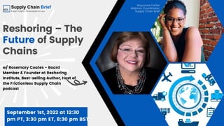 Reshoring – The
Future of Supply
Chains
w/ Rosemary Coates - Board
Member & Founder at Reshoring
Institute, Best-selling Author, Host of
the Frictionless Supply Chain
podcast
September 1st, 2022 at 12:30
pm PT, 3:30 pm ET, 8:30 pm BST
Rayvonne Carter
Webinar Coordinator,
Supply Chain Brief
 