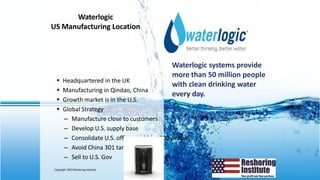 9
Waterlogic
US Manufacturing Location
Waterlogic systems provide
more than 50 million people
with clean drinking water
every day.
▪ Headquartered in the UK
▪ Manufacturing in Qindao, China
▪ Growth market is in the U.S.
▪ Global Strategy
– Manufacture close to customers
– Develop U.S. supply base
– Consolidate U.S. offices and hire 200 people
– Avoid China 301 tariffs
– Sell to U.S. Gov
Copyright 2022 Reshoring Institute
 