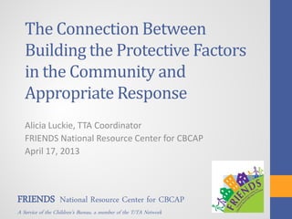 The Connection Between
Building the Protective Factors
in the Community and
Appropriate Response
Alicia Luckie, TTA Coordinator
FRIENDS National Resource Center for CBCAP
April 17, 2013
FRIENDS National Resource Center for CBCAP
A Service of the Children’s Bureau, a member of the T/TA Network
 