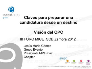 Claves para preparar una
candidatura desde un destino

        Visión del OPC
III FORO MICE SCB Zamora 2012
  Jesús María Gómez
  Grupo Evento
  Presidente MPI Spain
  Chapter
 