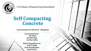 Self Compacting
Concrete
L D College of Engineering Ahmedabad
A presentation for UltraTech – Rising Star
A presentation by:-
Het Modi
Drashti Shah
Garima Lodha
Under the guidance of :
Prof P I Modi
Prof Tarachandani
Prof D K Oza
1
 