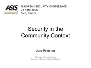 EUROPEAN SECURITY CONFERENCE
24 April 2006
Nice, France




  Security in the
Community Context

            Jere Peltonen
          Diplomatic Security Adviser
      Ministry for Foreign Affairs of Finland

                                                1
 