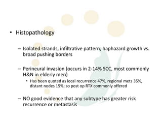 • Histopathology

  – Isolated strands, infiltrative pattern, haphazard growth vs.
    broad pushing borders

  – Perineural invasion (occurs in 2-14% SCC, most commonly
    H&N in elderly men)
     • Has been quoted as local recurrence 47%, regional mets 35%,
       distant nodes 15%; so post op RTX commonly offered

  – NO good evidence that any subtype has greater risk
    recurrence or metastasis
 