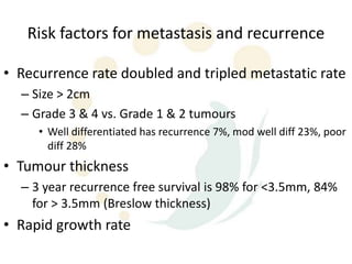 Risk factors for metastasis and recurrence

• Recurrence rate doubled and tripled metastatic rate
  – Size > 2cm
  – Grade 3 & 4 vs. Grade 1 & 2 tumours
     • Well differentiated has recurrence 7%, mod well diff 23%, poor
       diff 28%
• Tumour thickness
  – 3 year recurrence free survival is 98% for <3.5mm, 84%
    for > 3.5mm (Breslow thickness)
• Rapid growth rate
 