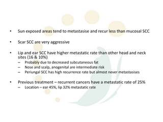 •   Sun exposed areas tend to metastasise and recur less than mucosal SCC

•   Scar SCC are very aggressive

•   Lip and ear SCC have higher metastatic rate than other head and neck
    sites (16 & 10%)
    –   Probably due to decreased subcutaneous fat
    –   Nose and scalp, anogenital are intermediate risk
    –   Periungal SCC has high recurrence rate but almost never metastasises

•   Previous treatment – recurrent cancers have a metastatic rate of 25%
    –   Location – ear 45%, lip 32% metastatic rate
 