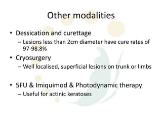 Other modalities
• Dessication and curettage
  – Lesions less than 2cm diameter have cure rates of
    97-98.8%
• Cryosurgery
  – Well localised, superficial lesions on trunk or limbs

• 5FU & Imiquimod & Photodynamic therapy
  – Useful for actinic keratoses
 