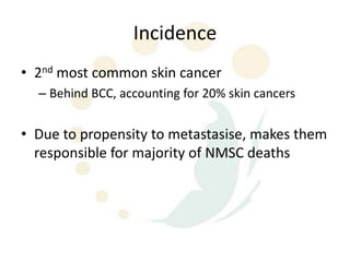 Incidence
• 2nd most common skin cancer
  – Behind BCC, accounting for 20% skin cancers


• Due to propensity to metastasise, makes them
  responsible for majority of NMSC deaths
 