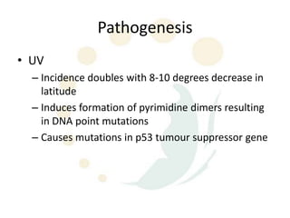 Pathogenesis
• UV
  – Incidence doubles with 8-10 degrees decrease in
    latitude
  – Induces formation of pyrimidine dimers resulting
    in DNA point mutations
  – Causes mutations in p53 tumour suppressor gene
 