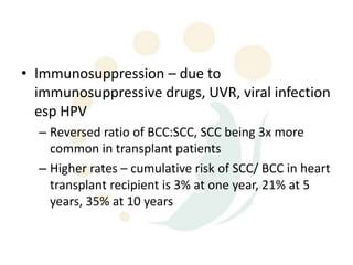 • Immunosuppression – due to
  immunosuppressive drugs, UVR, viral infection
  esp HPV
  – Reversed ratio of BCC:SCC, SCC being 3x more
    common in transplant patients
  – Higher rates – cumulative risk of SCC/ BCC in heart
    transplant recipient is 3% at one year, 21% at 5
    years, 35% at 10 years
 