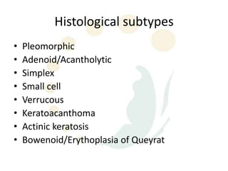Histological subtypes
•   Pleomorphic
•   Adenoid/Acantholytic
•   Simplex
•   Small cell
•   Verrucous
•   Keratoacanthoma
•   Actinic keratosis
•   Bowenoid/Erythoplasia of Queyrat
 