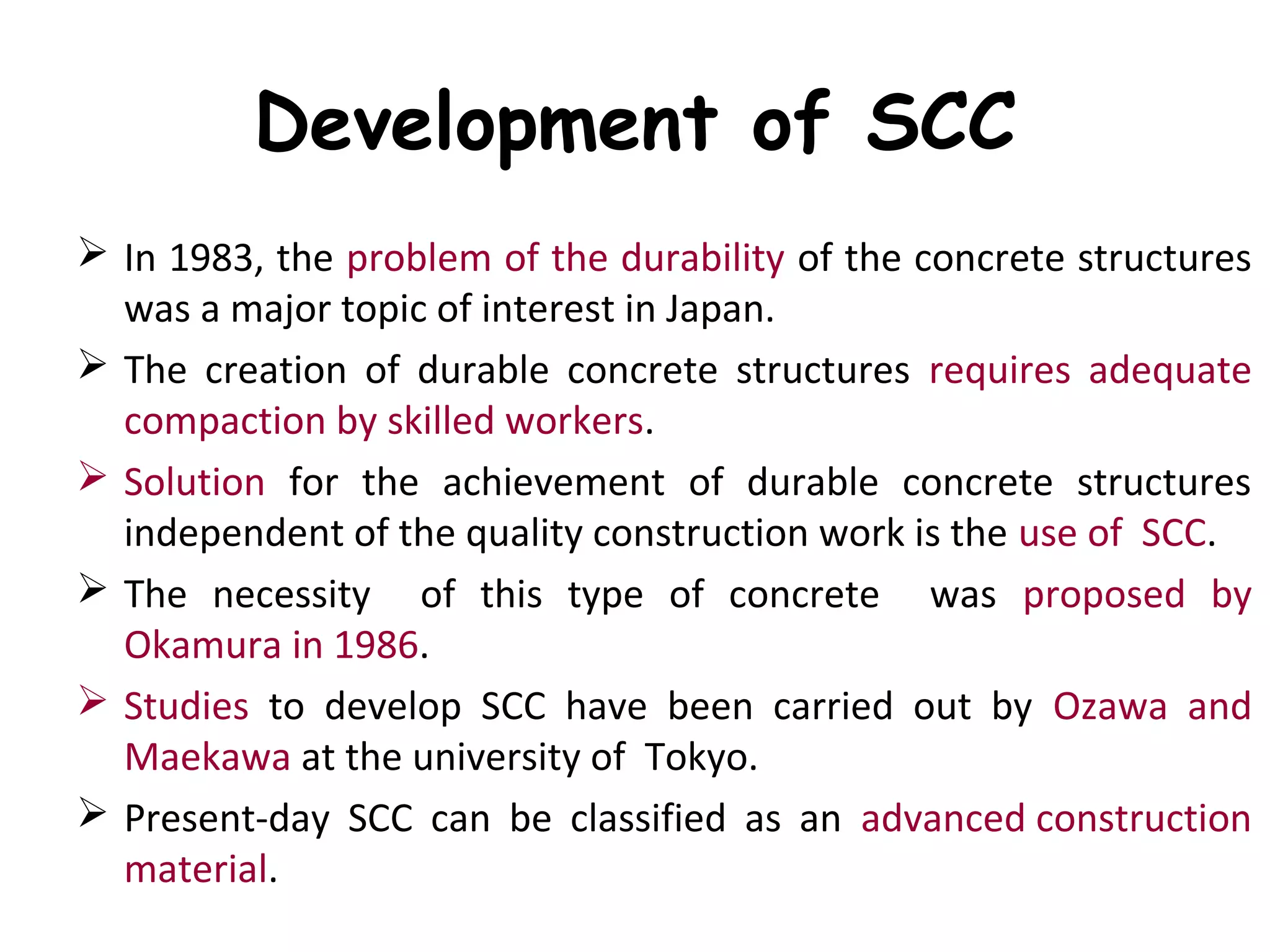 Development of SCC
 In 1983, the problem of the durability of the concrete structures
was a major topic of interest in Japan.
 The creation of durable concrete structures requires adequate
compaction by skilled workers.
 Solution for the achievement of durable concrete structures
independent of the quality construction work is the use of SCC.
 The necessity of this type of concrete was proposed by
Okamura in 1986.
 Studies to develop SCC have been carried out by Ozawa and
Maekawa at the university of Tokyo.
 Present-day SCC can be classified as an advanced construction
material.
 