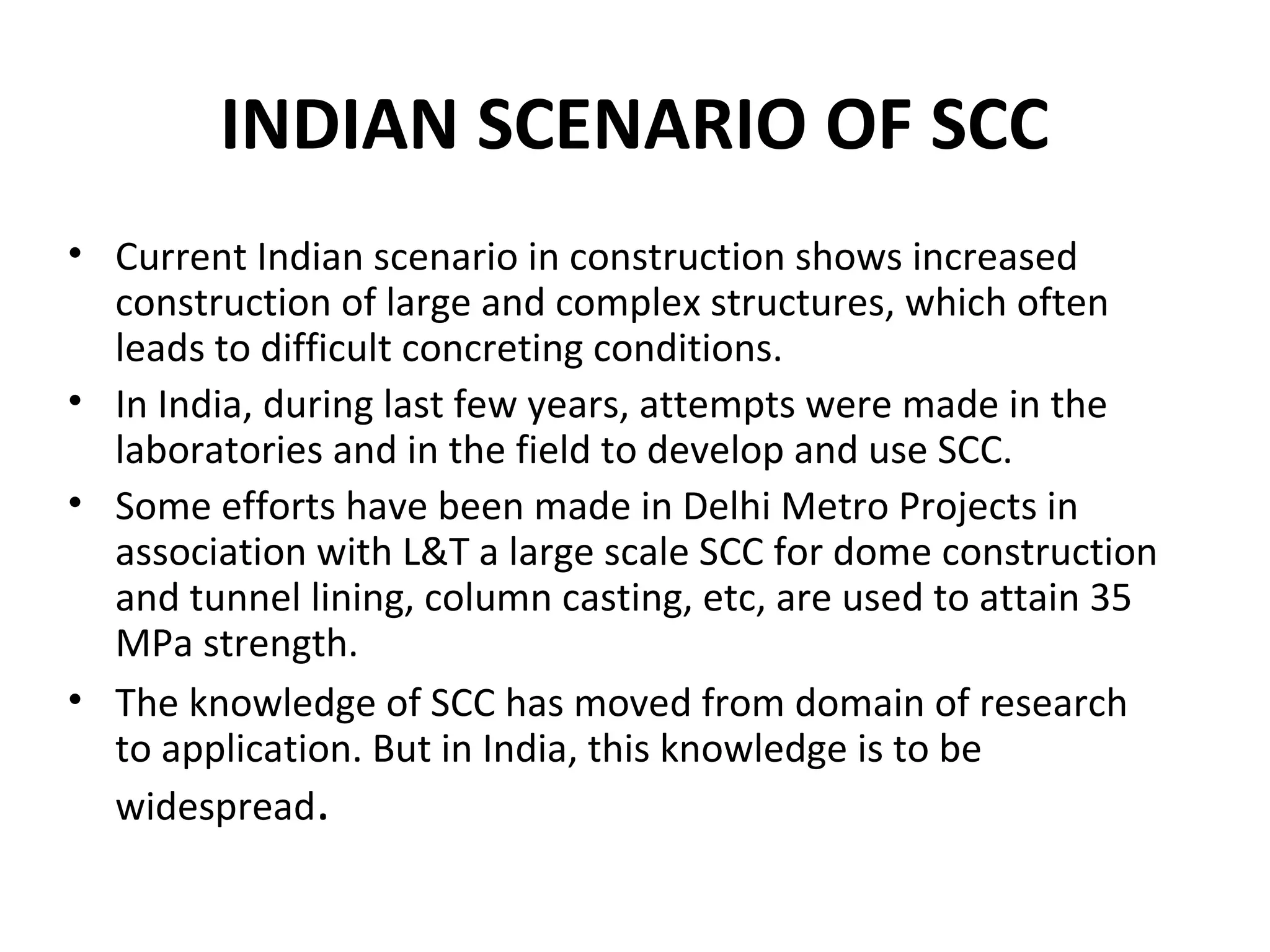 INDIAN SCENARIO OF SCC
• Current Indian scenario in construction shows increased
construction of large and complex structures, which often
leads to difficult concreting conditions.
• In India, during last few years, attempts were made in the
laboratories and in the field to develop and use SCC.
• Some efforts have been made in Delhi Metro Projects in
association with L&T a large scale SCC for dome construction
and tunnel lining, column casting, etc, are used to attain 35
MPa strength.
• The knowledge of SCC has moved from domain of research
to application. But in India, this knowledge is to be
widespread.
 