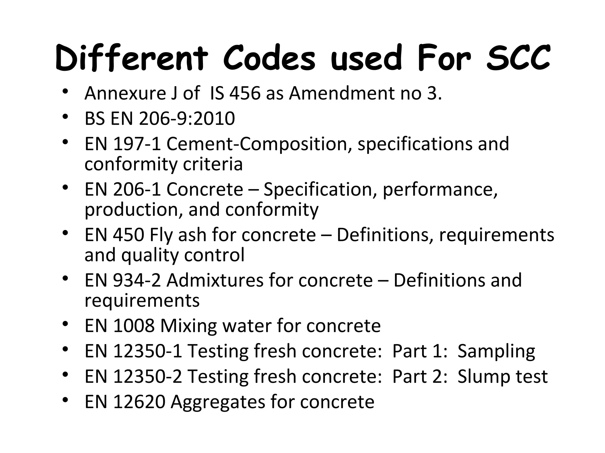 Different Codes used For SCC
• Annexure J of IS 456 as Amendment no 3.
• BS EN 206-9:2010
• EN 197-1 Cement-Composition, specifications and
conformity criteria
• EN 206-1 Concrete – Specification, performance,
production, and conformity
• EN 450 Fly ash for concrete – Definitions, requirements
and quality control
• EN 934-2 Admixtures for concrete – Definitions and
requirements
• EN 1008 Mixing water for concrete
• EN 12350-1 Testing fresh concrete: Part 1: Sampling
• EN 12350-2 Testing fresh concrete: Part 2: Slump test
• EN 12620 Aggregates for concrete
 