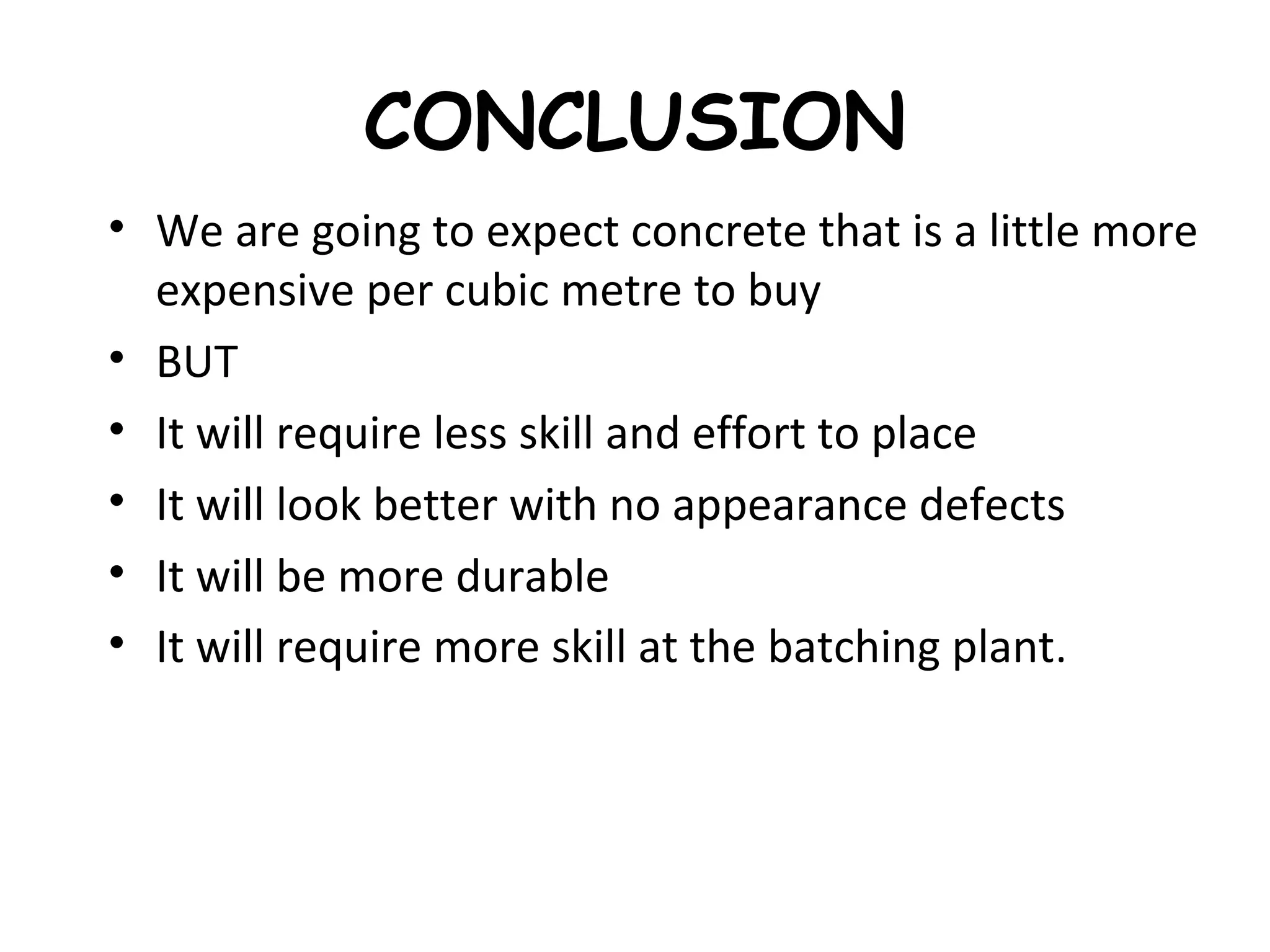 CONCLUSION
• We are going to expect concrete that is a little more
expensive per cubic metre to buy
• BUT
• It will require less skill and effort to place
• It will look better with no appearance defects
• It will be more durable
• It will require more skill at the batching plant.
 