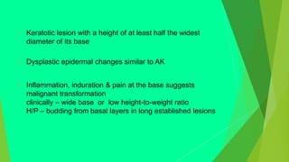  Keratotic lesion with a height of at least half the widest
diameter of its base
 Dysplastic epidermal changes similar to AK
 Inflammation, induration & pain at the base suggests
malignant transformation
clinically – wide base or low height-to-weight ratio
H/P – budding from basal layers in long established lesions
 