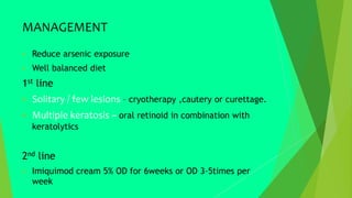 MANAGEMENT
 Reduce arsenic exposure
 Well balanced diet
1st line
 Solitary / few lesions – cryotherapy ,cautery or curettage.
 Multiple keratosis – oral retinoid in combination with
keratolytics
2nd line
 Imiquimod cream 5% OD for 6weeks or OD 3-5times per
week
 