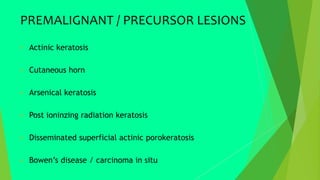 PREMALIGNANT / PRECURSOR LESIONS
 Actinic keratosis
 Cutaneous horn
 Arsenical keratosis
 Post ioninzing radiation keratosis
 Disseminated superficial actinic porokeratosis
 Bowen’s disease / carcinoma in situ
 