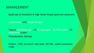MANAGEMENT
 Good use of emollient & high factor broad spectrum sunscreen
 Cryotherapy with liquid nitrogen
 Topical diclofenac gel , vit D3 analogues, 5% 5-FU cream, 5%
imiquimod cream
 Photodynamic therapy
 Erbium , CO2, Q-switch ruby laser, Nd:YAG –under successful
trials.
 