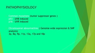 PATHOPHYSIOLOGY
 Common mutations (tumor suppressor genes )
p53 – UVB induced
p16 – UVR induced
 Chromosomal abnormalities ( Genome-wide expression & SNP
analysis)
3p, 8q, 9p, 11p, 13q, 17p and 18p
 