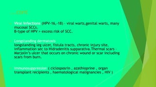 ...cont
 Viral Infections (HPV-16,-18) – viral warts,genital warts, many
mucosal SCCs.
B-type of HPV > excess risk of SCC.
 Longstanding dermatosis
longstanding leg ulcer, fistula tracts, chronic injury site,
inflammation sec to Hidradenitis supparativa.Thermal scars –
Marjolin’s ulcer that occurs on chronic wound or scar including
scars from burn.
 Immunosuppression ( ciclosposrin , azathioprine , organ
transplant recipients , haematological malignancies , HIV )
 