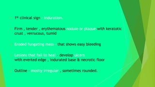  1st clinical sign – induration.
 Firm , tender , erythematous nodule or plaque with keratotic
crust , verrucous, tumid
 Eroded fungating mass – that shows easy bleeding
 Lesions that fail to heal – develop ulcers
with everted edge , indurated base & necrotic floor
 Outline – mostly irregular , sometimes rounded.
 
