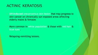 ACTINIC KERATOSIS
 UV-induced precancerous skin lesion that may progress to
skin cancer on chronically sun exposed areas affecting
elderly males & females
 More common in white population & those with red hair &
blue eyes.
 Relapsing-remitting lesions.
 