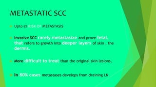 METASTATIC SCC
 Upto 5% RISK OF METASTASIS
 Invasive SCC rarely metastasize and prove fetal.
that refers to growth into deeper layers of skin , the
dermis.
 More difficult to treat than the original skin lesions.
 In 80% cases metastases develops from draining LN.
 
