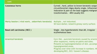 … cont
Cutaneous horns Curved , hard, yellow to brown keratotic outgro
circumferential ridges.Mostly single. Inflammati
induration & pain at the base suggests malignan
transformation. ~40%/usually SCC
Warty leasion ( viral warts , seborrheic keratosis) Multiple , not indurated.
SK have darker, raised & greasy warty surface.
Basal cell carcinoma ( BCC ) Single , less hyperkeratotic than AK, irregular
erythematous base.
Arsenical keratosis Corn like , punctate keratosis caused by arsenic
after exposure), mainly on palms and soles.
Presents as hyperpigmentation of skin ,accompa
hypopigmented areas.
Progress over time with increase in numbers. Hi
developing BCC, SCC/ bowen’s disease.
 
