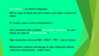  Skin biopsy - to confirm diagnosis
 MRI (in case of head and neck tumors and higher chances of
mets)
 CT scan(in case of nerve involvement )
 USG combined with a guided fine needle aspiration or core
biopsy (in case of LN involvement )
 High resolution micro oil MRI / SPECT / PET – role in future.
 Reflectance confocal microscopy & high resolution optical
coherence tomography – under trials.
 