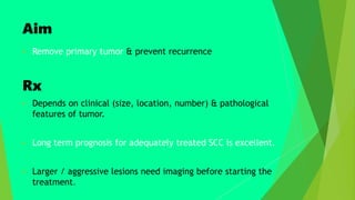 Aim
 Remove primary tumor & prevent recurrence
Rx
 Depends on clinical (size, location, number) & pathological
features of tumor.
 Long term prognosis for adequately treated SCC is excellent.
 Larger / aggressive lesions need imaging before starting the
treatment.
 