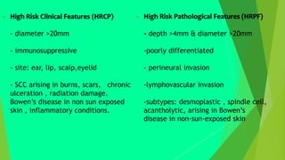 High Risk Clinical Features (HRCP)
- diameter >20mm
- immunosuppressive
- site: ear, lip, scalp,eyelid
- SCC arising in burns, scars, chronic
ulceration , radiation damage.
Bowen’s disease in non sun exposed
skin , inflammatory conditions.
 High Risk Pathological Features (HRPF)
- depth >4mm & diameter >20mm
-poorly differentiated
- perineural invasion
-lymphovascular invasion
-subtypes: desmoplastic , spindle cell,
acantholytic, arising in Bowen’s
disease in non-sun-exposed skin
 
