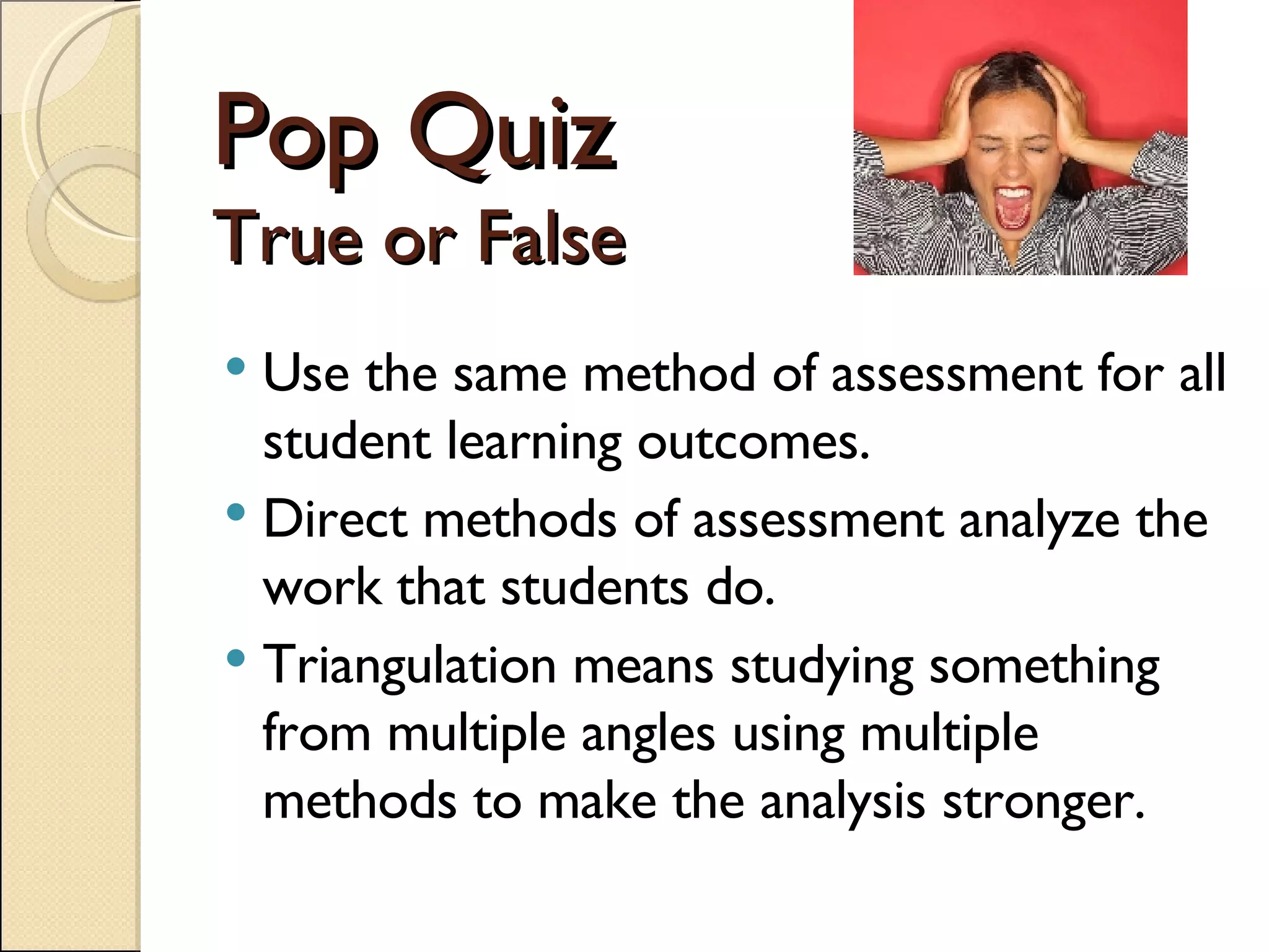 Pop Quiz True or False Use the same method of assessment for all student learning outcomes.  Direct methods of assessment analyze the work that students do. Triangulation means studying something from multiple angles using multiple methods to make the analysis stronger. 