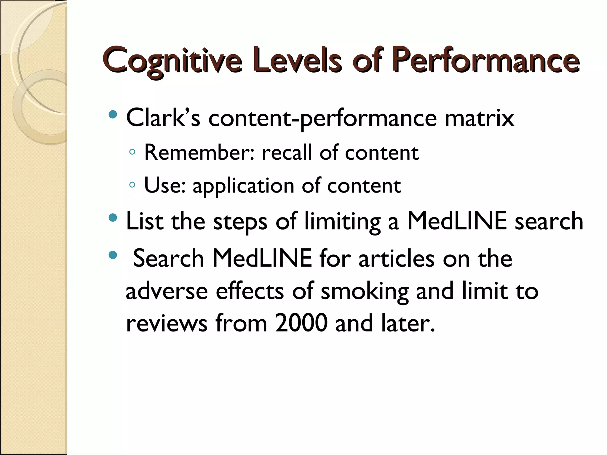 Cognitive Levels of Performance Clark’s content-performance matrix Remember: recall of content Use: application of content List the steps of limiting a MedLINE search Search MedLINE for articles on the adverse effects of smoking and limit to reviews from 2000 and later. 