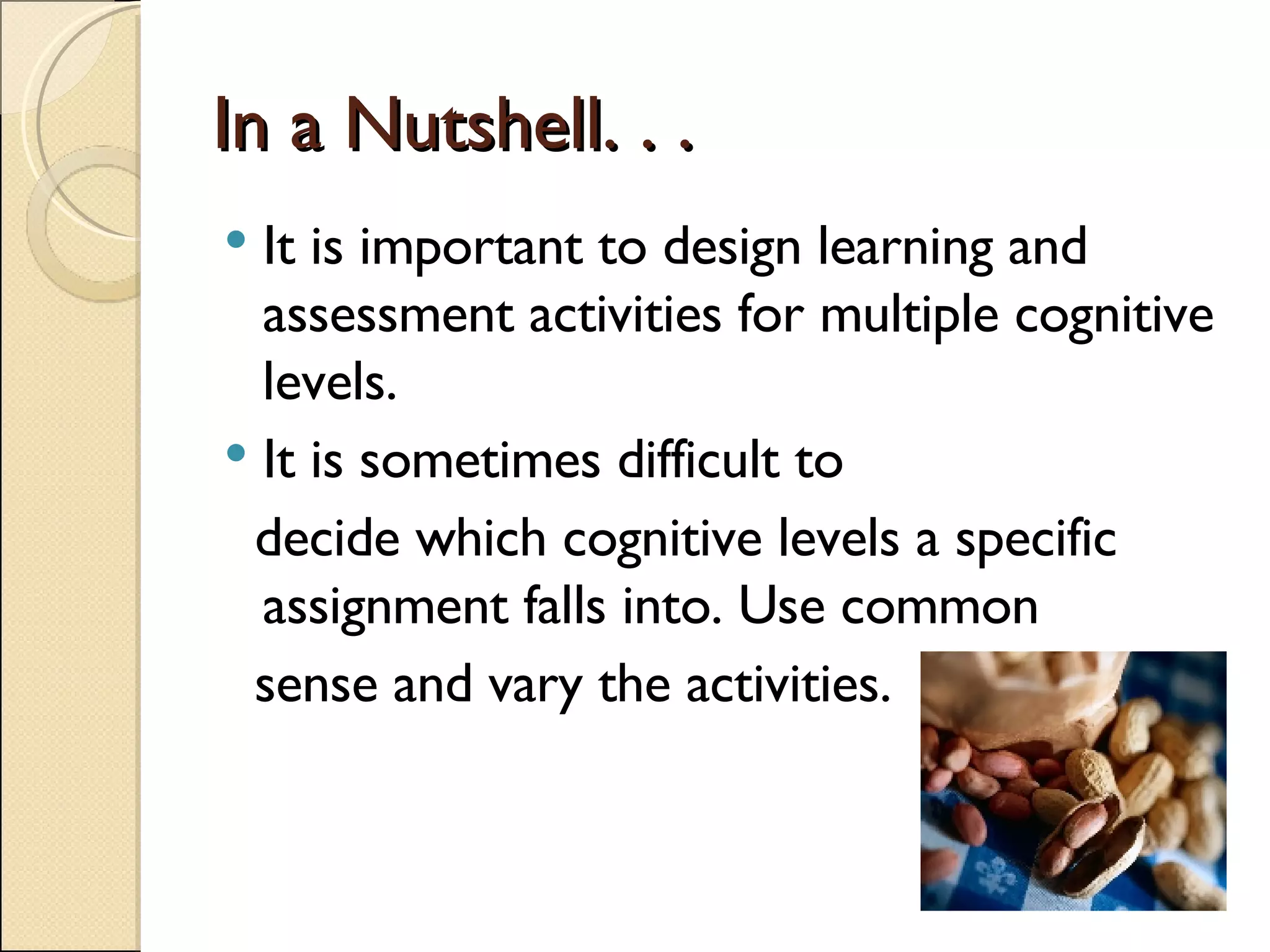 In a Nutshell. . . It is important to design learning and assessment activities for multiple cognitive levels. It is sometimes difficult to  decide which cognitive levels a specific assignment falls into. Use common  sense and vary the activities. 